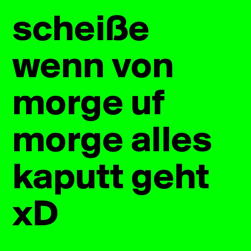 scheiße wenn von morge uf morge alles kaputt geht xD 