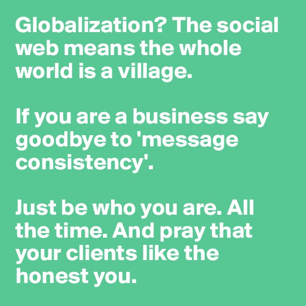 Globalization? The social web means the whole world is a village. 

If you are a business say goodbye to 'message consistency'. 

Just be who you are. All the time. And pray that your clients like the honest you.