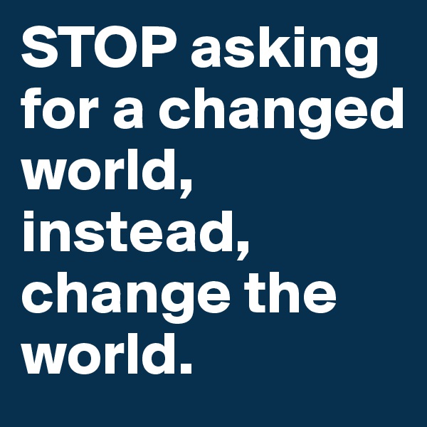 STOP asking for a changed world, instead, change the world.