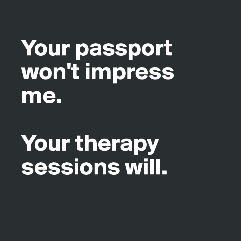 
  Your passport 
  won't impress 
  me. 

  Your therapy 
  sessions will.

