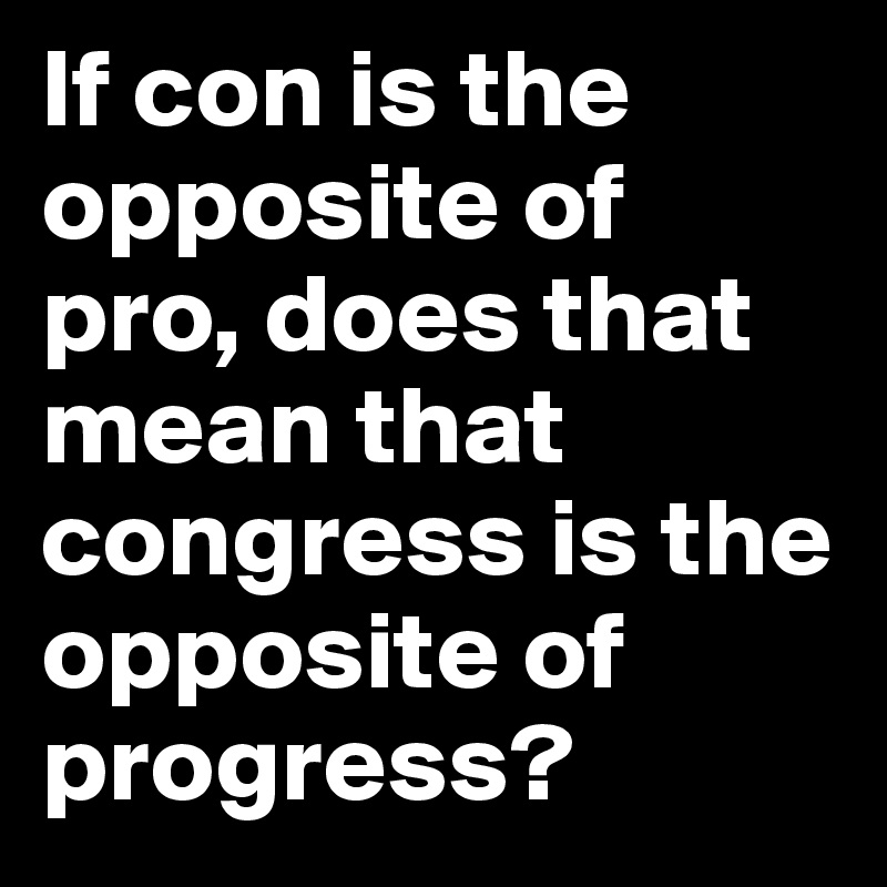 If con is the opposite of pro, does that mean that congress is the opposite of progress?