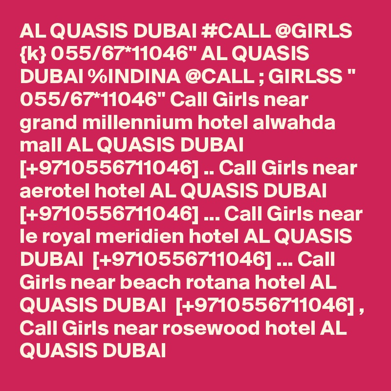 AL QUASIS DUBAI #CALL @GIRLS {k} 055/67*11046" AL QUASIS DUBAI %INDINA @CALL ; GIRLSS " 055/67*11046" Call Girls near grand millennium hotel alwahda mall AL QUASIS DUBAI  [+9710556711046] .. Call Girls near aerotel hotel AL QUASIS DUBAI  [+9710556711046] ... Call Girls near le royal meridien hotel AL QUASIS DUBAI  [+9710556711046] ... Call Girls near beach rotana hotel AL QUASIS DUBAI  [+9710556711046] , Call Girls near rosewood hotel AL QUASIS DUBAI  