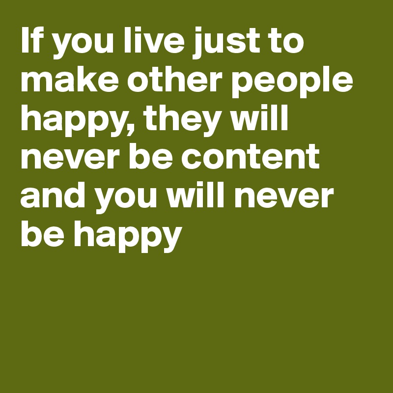 If you live just to make other people happy, they will never be content and you will never be happy


