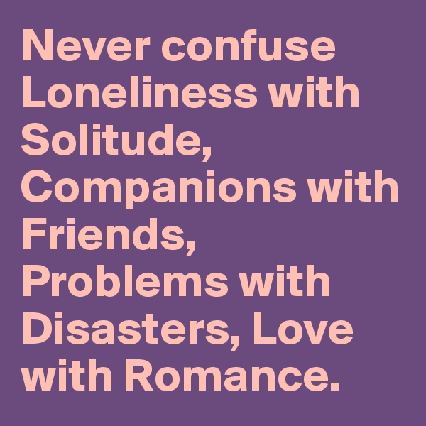 Never confuse Loneliness with Solitude, Companions with Friends, Problems with Disasters, Love with Romance.