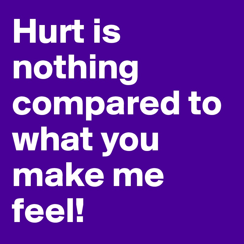 Hurt is nothing compared to what you make me feel! 