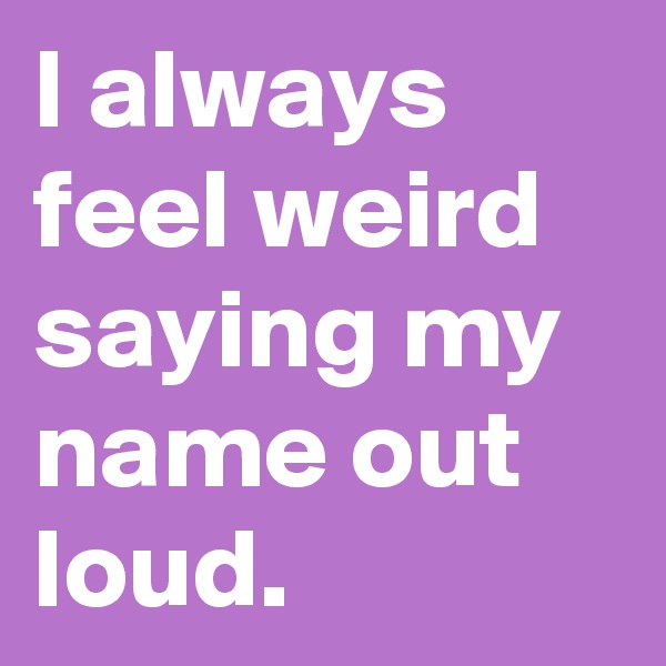 I always feel weird saying my name out loud. 