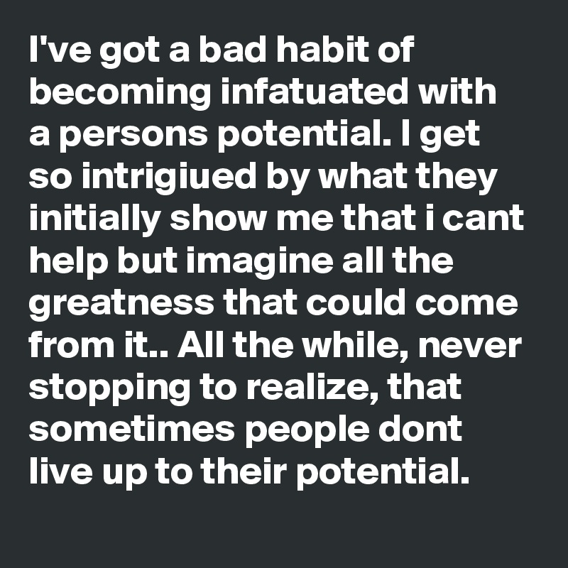 I've got a bad habit of becoming infatuated with a persons potential. I get so intrigiued by what they initially show me that i cant help but imagine all the greatness that could come from it.. All the while, never stopping to realize, that sometimes people dont live up to their potential.
