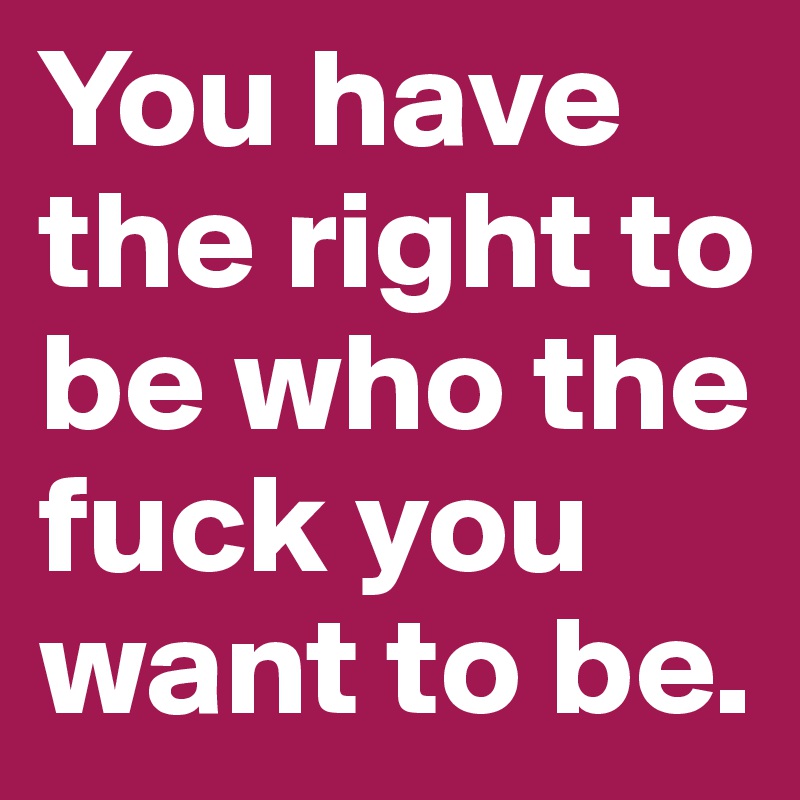 You have the right to be who the fuck you want to be.