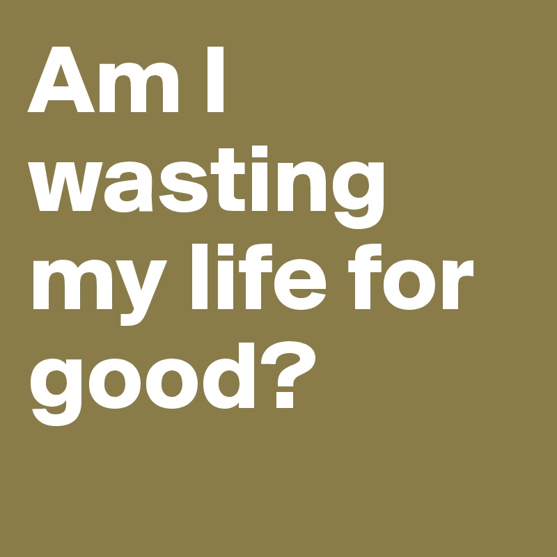 Am I wasting my life for good? 
