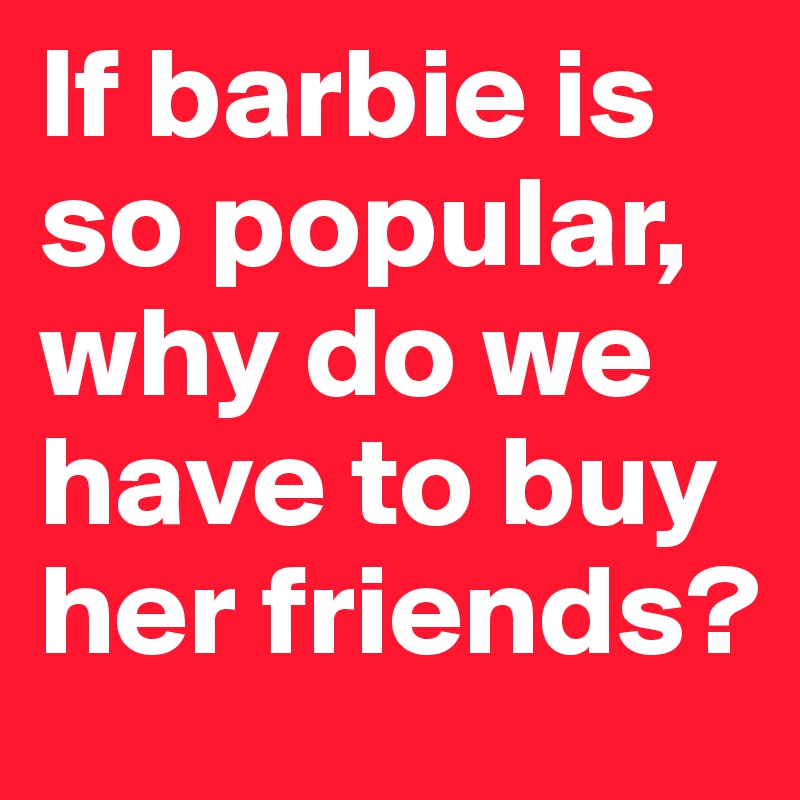 If barbie is so popular, why do we have to buy her friends? 