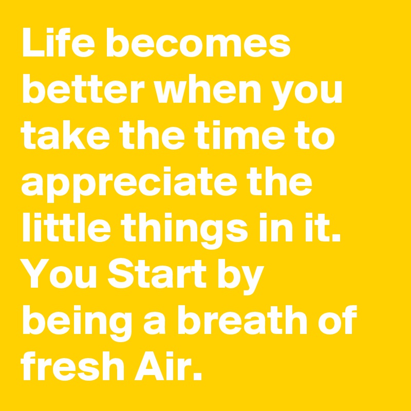 Life becomes better when you take the time to appreciate the little things in it.
You Start by being a breath of fresh Air.  