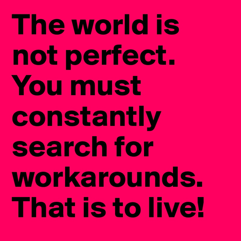 The world is not perfect. You must constantly search for workarounds. That is to live!