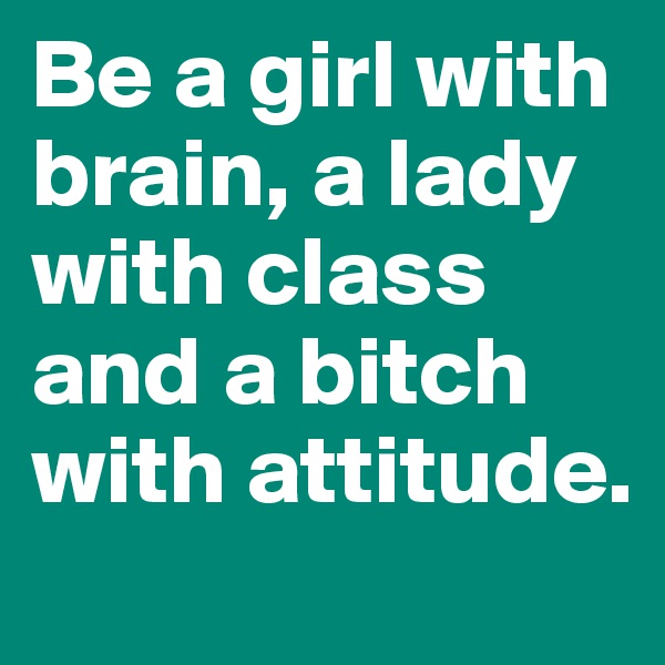 Be a girl with brain, a lady with class and a bitch with attitude.