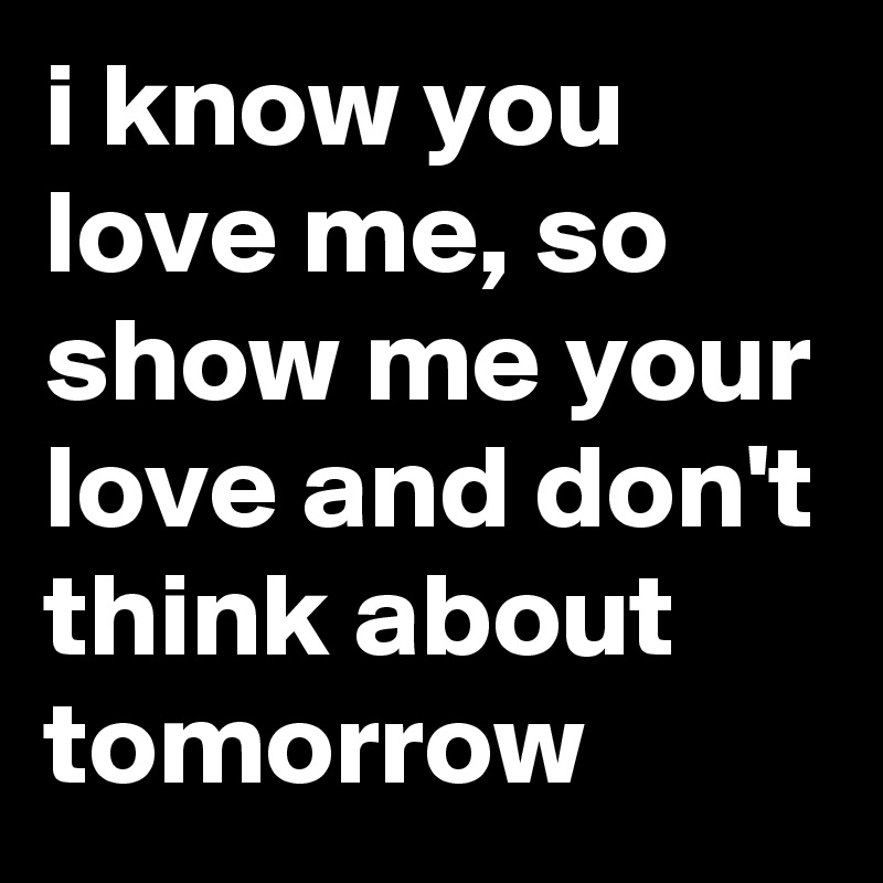 i know you love me, so show me your love and don't think about tomorrow