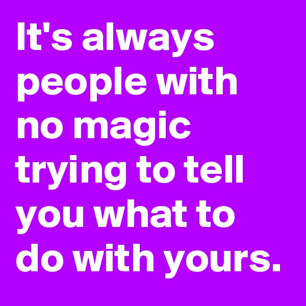 It's always people with no magic trying to tell you what to do with yours.