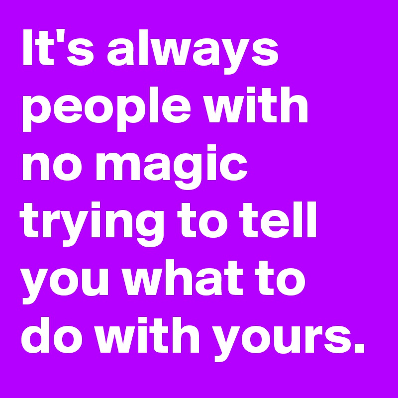 It's always people with no magic trying to tell you what to do with yours.