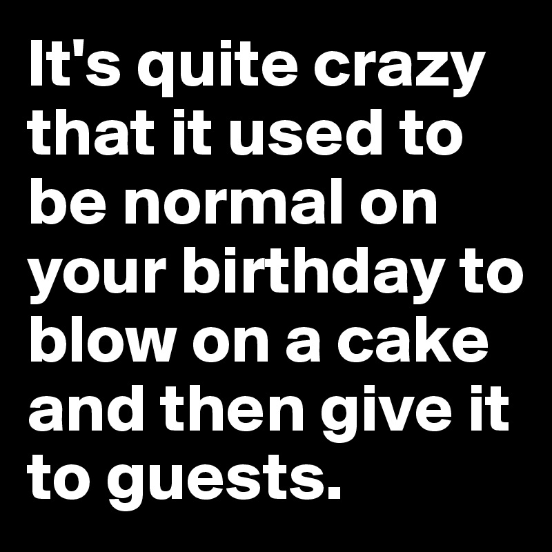 It's quite crazy that it used to be normal on your birthday to blow on a cake and then give it to guests.