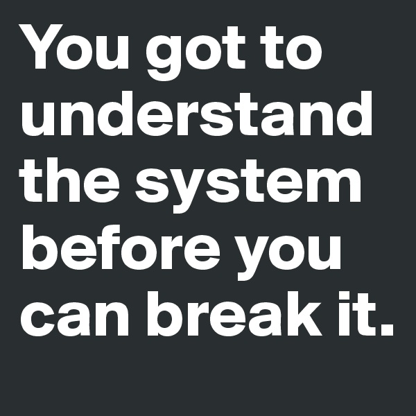 You got to understand the system before you can break it. 