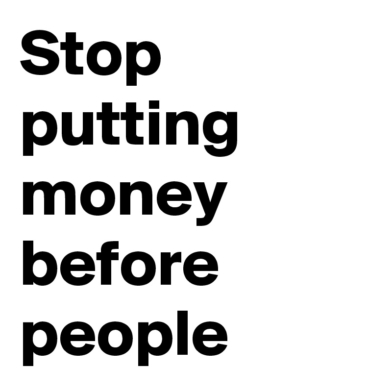 Stop putting money before people 