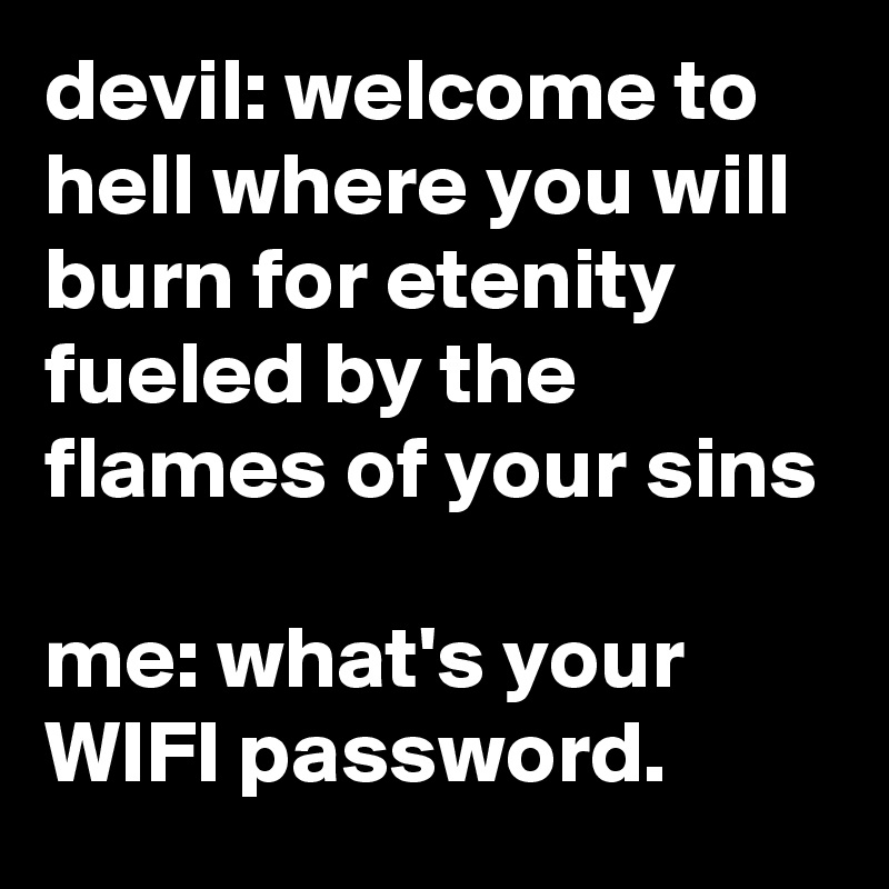 devil: welcome to hell where you will burn for etenity fueled by the flames of your sins

me: what's your WIFI password.