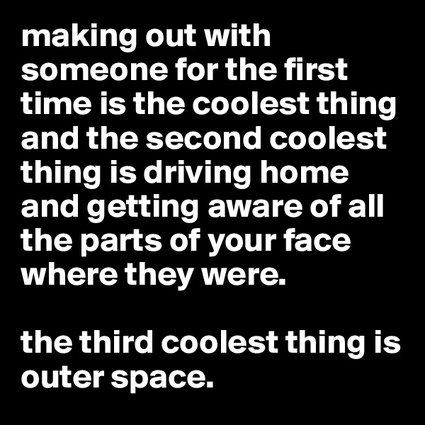 making out with someone for the first time is the coolest thing and the second coolest thing is driving home and getting aware of all the parts of your face where they were. 

the third coolest thing is outer space. 