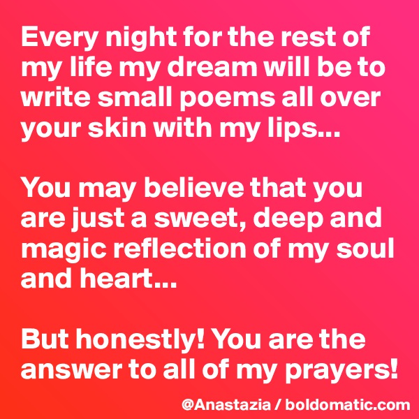 Every night for the rest of my life my dream will be to write small poems all over your skin with my lips...

You may believe that you are just a sweet, deep and magic reflection of my soul and heart...

But honestly! You are the answer to all of my prayers!