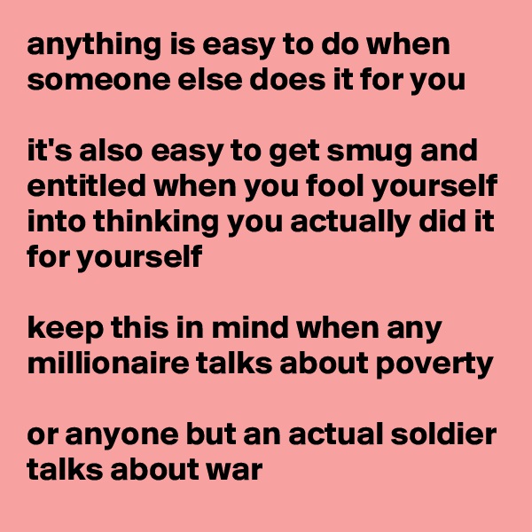 anything is easy to do when someone else does it for you

it's also easy to get smug and entitled when you fool yourself into thinking you actually did it for yourself

keep this in mind when any millionaire talks about poverty

or anyone but an actual soldier talks about war
