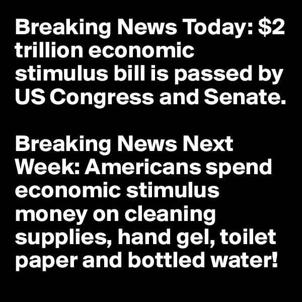 Breaking News Today: $2 trillion economic stimulus bill is passed by US Congress and Senate.

Breaking News Next Week: Americans spend economic stimulus money on cleaning supplies, hand gel, toilet paper and bottled water!