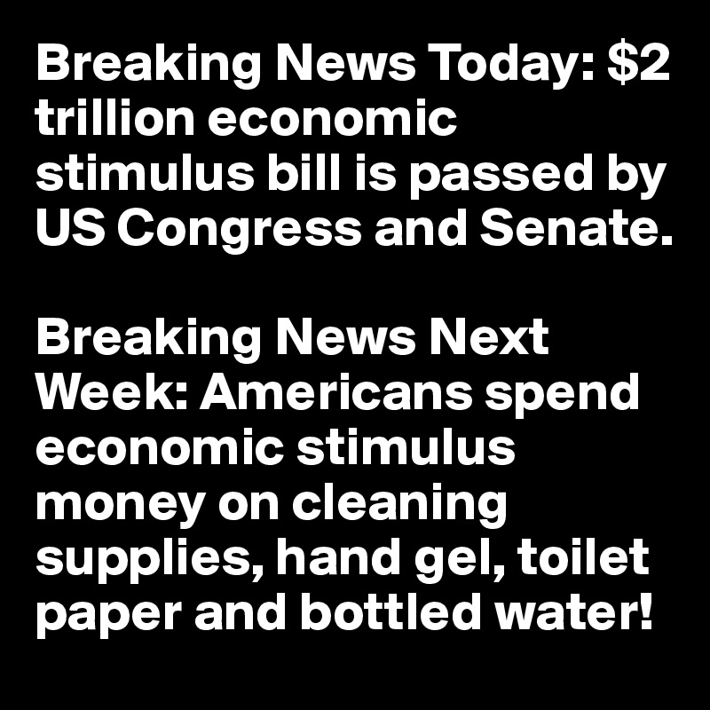 Breaking News Today: $2 trillion economic stimulus bill is passed by US Congress and Senate.

Breaking News Next Week: Americans spend economic stimulus money on cleaning supplies, hand gel, toilet paper and bottled water!