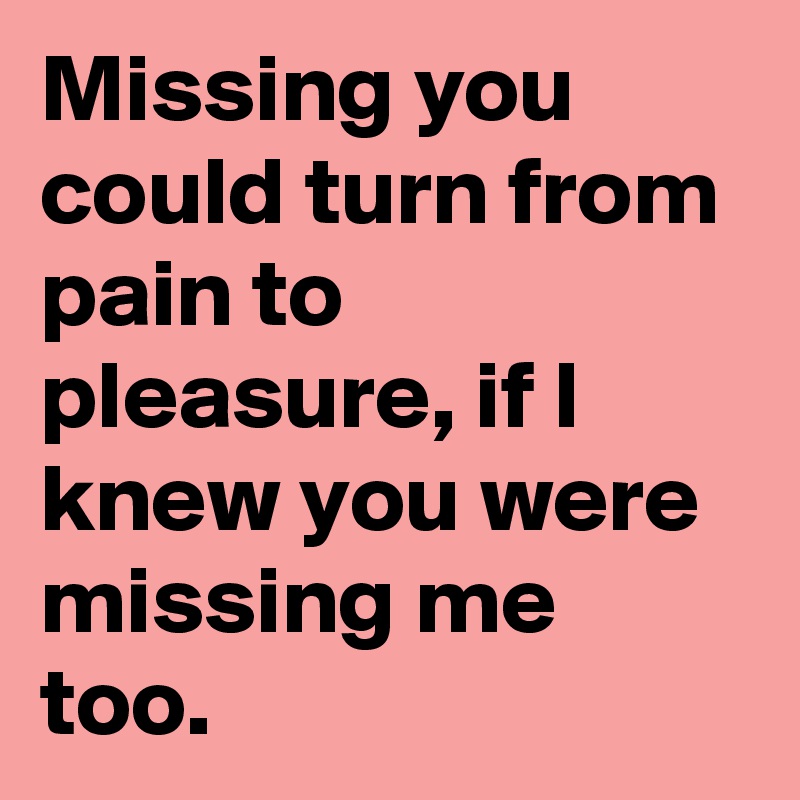 Missing you could turn from pain to pleasure, if I knew you were missing me too. 