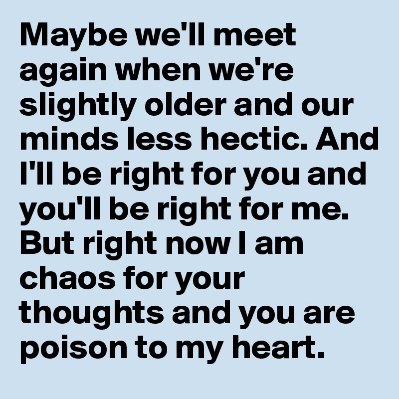 Maybe we'll meet again when we're slightly older and our minds less hectic. And I'll be right for you and you'll be right for me. 
But right now I am chaos for your thoughts and you are poison to my heart. 