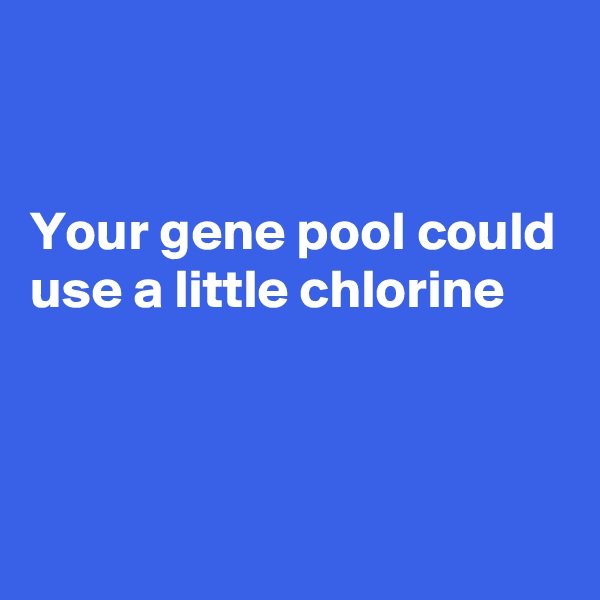 


Your gene pool could use a little chlorine 



