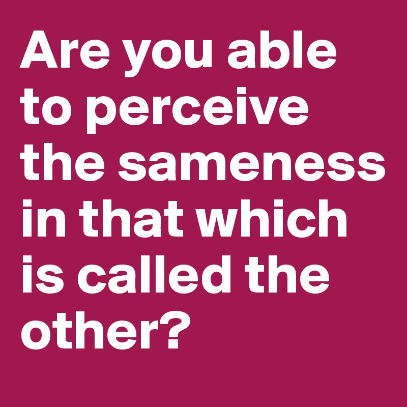 Are you able to perceive the sameness in that which is called the other?