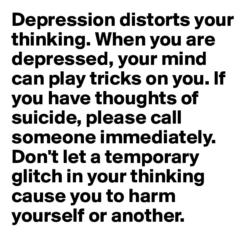 Depression distorts your thinking. When you are depressed, your mind can play tricks on you. If you have thoughts of suicide, please call someone immediately. Don't let a temporary glitch in your thinking cause you to harm yourself or another.