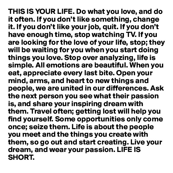 THIS IS YOUR LIFE. Do what you love, and do it often. If you don’t like something, change it. If you don’t like your job, quit. If you don’t have enough time, stop watching TV. If you are looking for the love of your life, stop; they will be waiting for you when you start doing things you love. Stop over analyzing, life is simple. All emotions are beautiful. When you eat, appreciate every last bite. Open your mind, arms, and heart to new things and people, we are united in our differences. Ask the next person you see what their passion is, and share your inspiring dream with them. Travel often; getting lost will help you find yourself. Some opportunities only come once; seize them. Life is about the people you meet and the things you create with them, so go out and start creating. Live your dream, and wear your passion. LIFE IS SHORT.