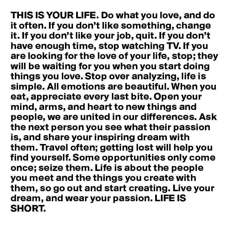 THIS IS YOUR LIFE. Do what you love, and do it often. If you don’t like something, change it. If you don’t like your job, quit. If you don’t have enough time, stop watching TV. If you are looking for the love of your life, stop; they will be waiting for you when you start doing things you love. Stop over analyzing, life is simple. All emotions are beautiful. When you eat, appreciate every last bite. Open your mind, arms, and heart to new things and people, we are united in our differences. Ask the next person you see what their passion is, and share your inspiring dream with them. Travel often; getting lost will help you find yourself. Some opportunities only come once; seize them. Life is about the people you meet and the things you create with them, so go out and start creating. Live your dream, and wear your passion. LIFE IS SHORT.