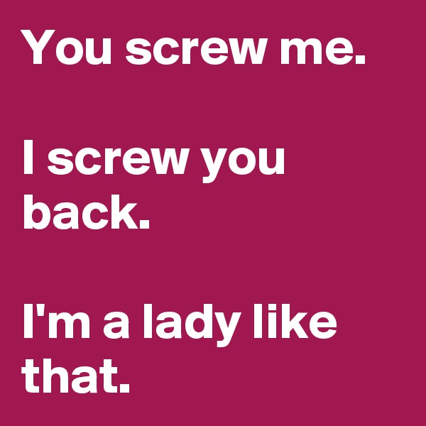 You screw me.

I screw you back.

I'm a lady like that.