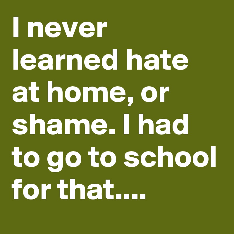 I never learned hate at home, or shame. I had to go to school for that....