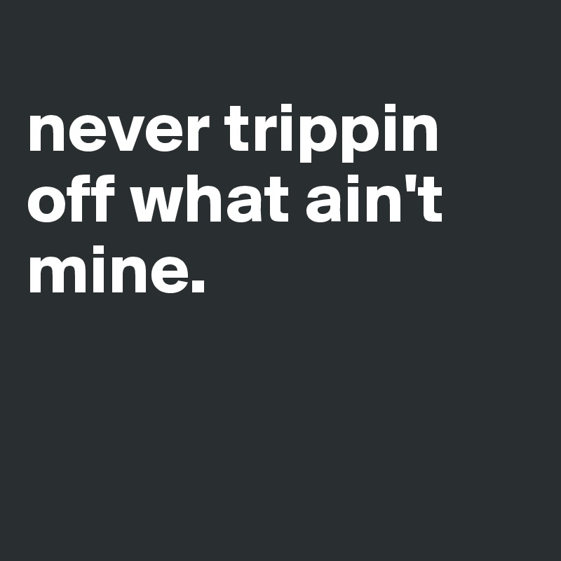 
never trippin off what ain't mine.


