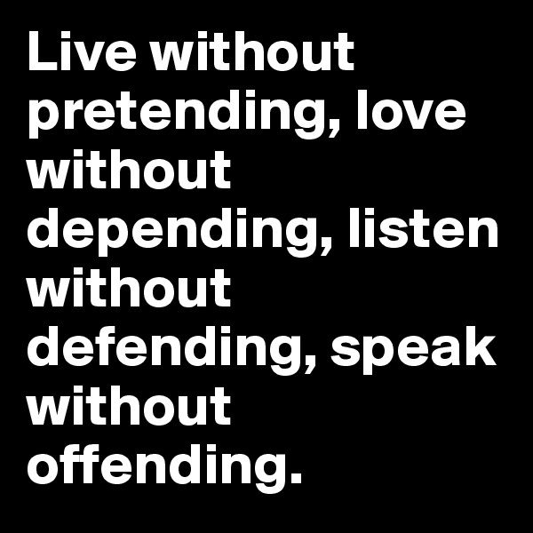 Live without pretending, love without depending, listen without defending, speak without offending.