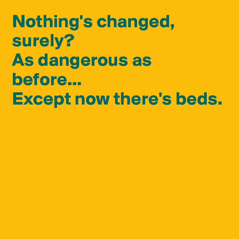Nothing's changed, surely?
As dangerous as before...
Except now there's beds.




