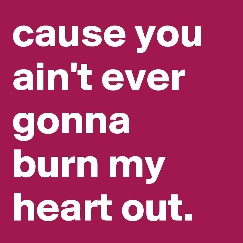 cause you ain't ever gonna burn my heart out. 