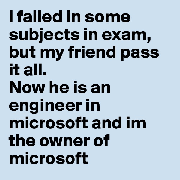i failed in some subjects in exam, but my friend pass it all. 
Now he is an engineer in microsoft and im the owner of microsoft 