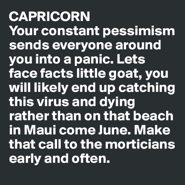 CAPRICORN
Your constant pessimism sends everyone around you into a panic. Lets face facts little goat, you will likely end up catching this virus and dying rather than on that beach in Maui come June. Make that call to the morticians early and often.
