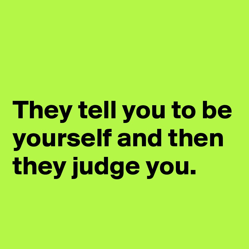 


They tell you to be yourself and then they judge you.     

             