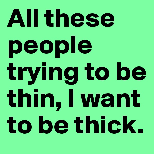 All these people trying to be thin, I want to be thick.