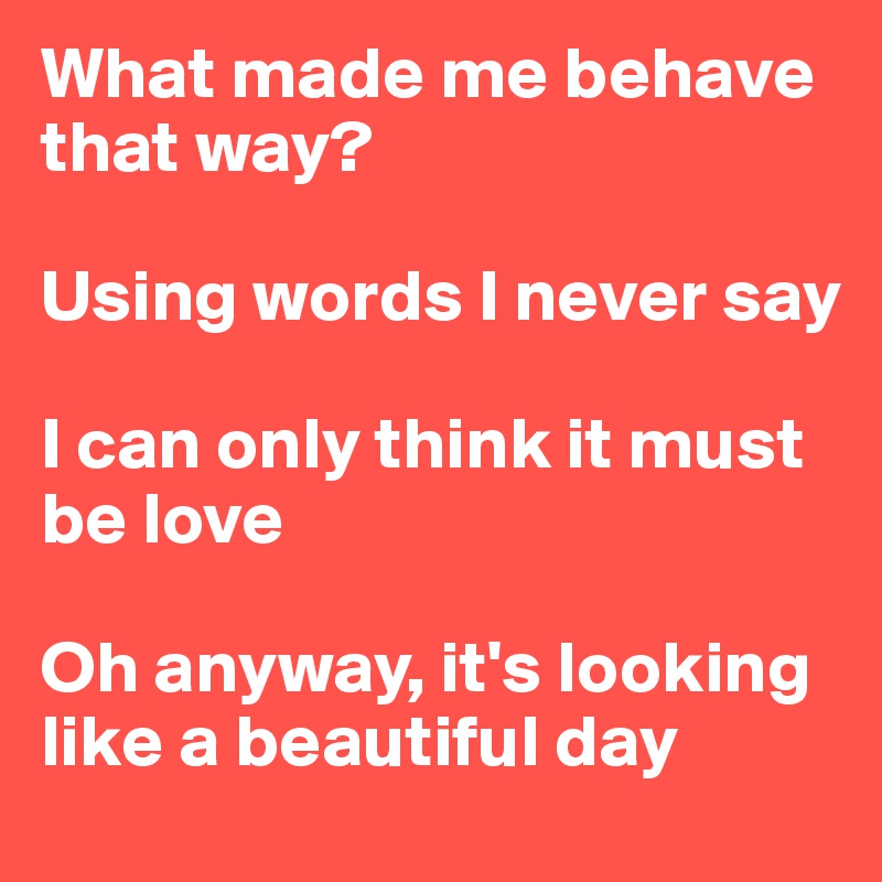 What made me behave that way? 

Using words I never say 

I can only think it must be love 

Oh anyway, it's looking like a beautiful day 