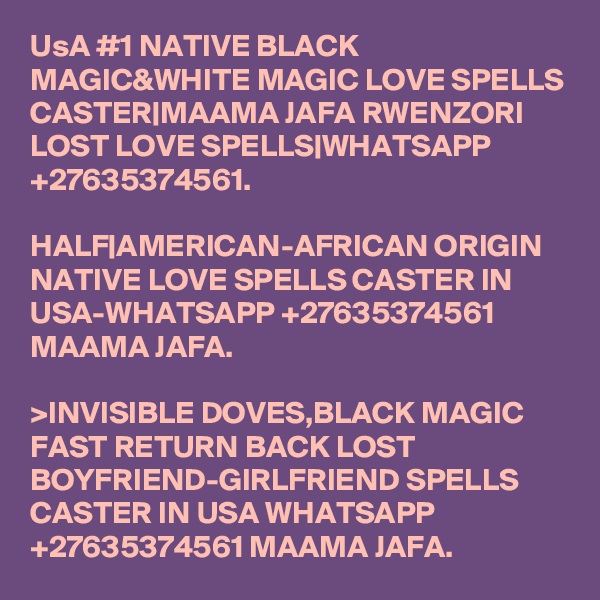 UsA #1 NATIVE BLACK MAGIC&WHITE MAGIC LOVE SPELLS CASTER|MAAMA JAFA RWENZORI LOST LOVE SPELLS|WHATSAPP +27635374561.

HALF|AMERICAN-AFRICAN ORIGIN NATIVE LOVE SPELLS CASTER IN USA-WHATSAPP +27635374561 MAAMA JAFA. 

>INVISIBLE DOVES,BLACK MAGIC FAST RETURN BACK LOST BOYFRIEND-GIRLFRIEND SPELLS CASTER IN USA WHATSAPP +27635374561 MAAMA JAFA.  