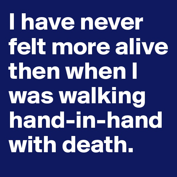 I have never felt more alive then when I was walking hand-in-hand with death.