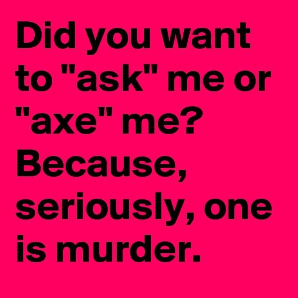Did you want to "ask" me or "axe" me? 
Because, seriously, one is murder.